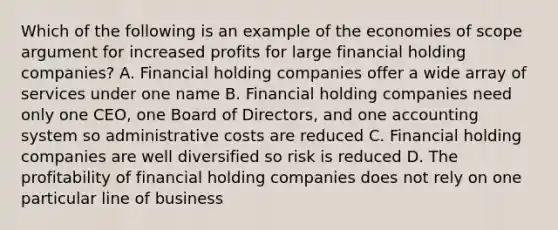 Which of the following is an example of the economies of scope argument for increased profits for large financial holding companies? A. Financial holding companies offer a wide array of services under one name B. Financial holding companies need only one CEO, one Board of Directors, and one accounting system so administrative costs are reduced C. Financial holding companies are well diversified so risk is reduced D. The profitability of financial holding companies does not rely on one particular line of business