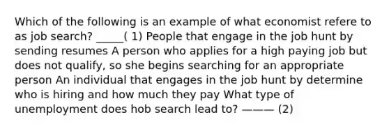 Which of the following is an example of what economist refere to as job search? _____( 1) People that engage in the job hunt by sending resumes A person who applies for a high paying job but does not qualify, so she begins searching for an appropriate person An individual that engages in the job hunt by determine who is hiring and how much they pay What type of unemployment does hob search lead to? ——— (2)