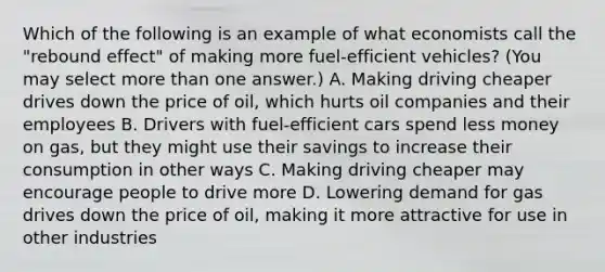 Which of the following is an example of what economists call the "rebound effect" of making more fuel-efficient vehicles? (You may select more than one answer.) A. Making driving cheaper drives down the price of oil, which hurts oil companies and their employees B. Drivers with fuel-efficient cars spend less money on gas, but they might use their savings to increase their consumption in other ways C. Making driving cheaper may encourage people to drive more D. Lowering demand for gas drives down the price of oil, making it more attractive for use in other industries