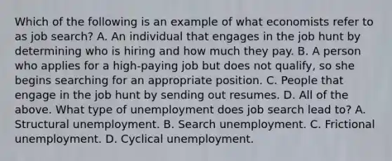 Which of the following is an example of what economists refer to as job​ search? A. An individual that engages in the job hunt by determining who is hiring and how much they pay. B. A person who applies for a​ high-paying job but does not​ qualify, so she begins searching for an appropriate position. C. People that engage in the job hunt by sending out resumes. D. All of the above. What type of unemployment does job search lead​ to? A. Structural unemployment. B. Search unemployment. C. Frictional unemployment. D. Cyclical unemployment.