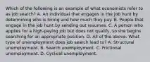 Which of the following is an example of what economists refer to as job​ search? A. An individual that engages in the job hunt by determining who is hiring and how much they pay. B. People that engage in the job hunt by sending out resumes. C. A person who applies for a​ high-paying job but does not​ qualify, so she begins searching for an appropriate position. D. All of the above. What type of unemployment does job search lead​ to? A. Structural unemployment. B. Search unemployment. C. Frictional unemployment. D. Cyclical unemployment.