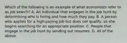 Which of the following is an example of what economists refer to as job​ search? A. An individual that engages in the job hunt by determining who is hiring and how much they pay. B. A person who applies for a​ high-paying job but does not​ qualify, so she begins searching for an appropriate position. C. People that engage in the job hunt by sending out resumes. D. All of the above.