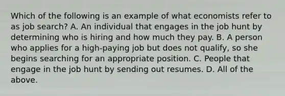 Which of the following is an example of what economists refer to as job​ search? A. An individual that engages in the job hunt by determining who is hiring and how much they pay. B. A person who applies for a​ high-paying job but does not​ qualify, so she begins searching for an appropriate position. C. People that engage in the job hunt by sending out resumes. D. All of the above.