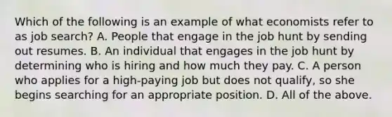 Which of the following is an example of what economists refer to as job​ search? A. People that engage in the job hunt by sending out resumes. B. An individual that engages in the job hunt by determining who is hiring and how much they pay. C. A person who applies for a​ high-paying job but does not​ qualify, so she begins searching for an appropriate position. D. All of the above.