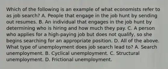 Which of the following is an example of what economists refer to as job​ search? A. People that engage in the job hunt by sending out resumes. B. An individual that engages in the job hunt by determining who is hiring and how much they pay. C. A person who applies for a​ high-paying job but does not​ qualify, so she begins searching for an appropriate position. D. All of the above. What type of unemployment does job search lead​ to? A. Search unemployment. B. Cyclical unemployment. C. Structural unemployment. D. Frictional unemployment.