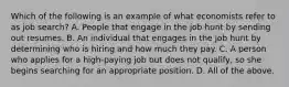 Which of the following is an example of what economists refer to as job search? A. People that engage in the job hunt by sending out resumes. B. An individual that engages in the job hunt by determining who is hiring and how much they pay. C. A person who applies for a high-paying job but does not qualify, so she begins searching for an appropriate position. D. All of the above.