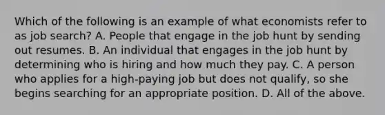 Which of the following is an example of what economists refer to as job search? A. People that engage in the job hunt by sending out resumes. B. An individual that engages in the job hunt by determining who is hiring and how much they pay. C. A person who applies for a high-paying job but does not qualify, so she begins searching for an appropriate position. D. All of the above.