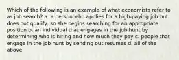 Which of the following is an example of what economists refer to as job search? a. a person who applies for a high-paying job but does not qualify, so she begins searching for an appropriate position b. an individual that engages in the job hunt by determining who is hiring and how much they pay c. people that engage in the job hunt by sending out resumes d. all of the above