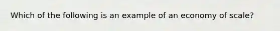 Which of the following is an example of an economy of scale?