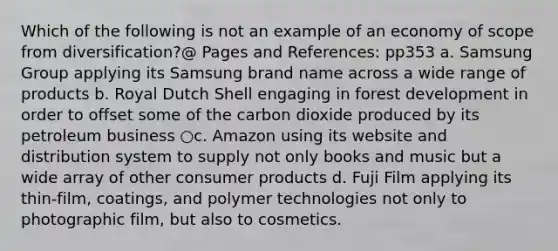 Which of the following is not an example of an economy of scope from diversification?@ Pages and References: pp353 a. Samsung Group applying its Samsung brand name across a wide range of products b. Royal Dutch Shell engaging in forest development in order to offset some of the carbon dioxide produced by its petroleum business ○c. Amazon using its website and distribution system to supply not only books and music but a wide array of other consumer products d. Fuji Film applying its thin-film, coatings, and polymer technologies not only to photographic film, but also to cosmetics.