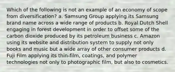 Which of the following is not an example of an economy of scope from diversification? a. Samsung Group applying its Samsung brand name across a wide range of products b. Royal Dutch Shell engaging in forest development in order to offset some of the carbon dioxide produced by its petroleum business c. Amazon using its website and distribution system to supply not only books and music but a wide array of other consumer products d. Fuji Film applying its thin-film, coatings, and polymer technologies not only to photographic film, but also to cosmetics.