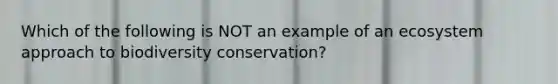 Which of the following is NOT an example of an ecosystem approach to biodiversity conservation?