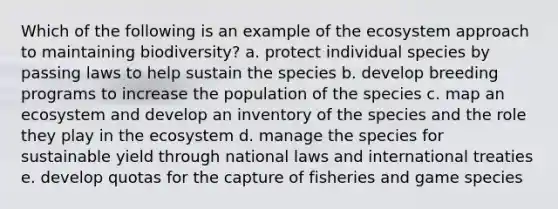 Which of the following is an example of <a href='https://www.questionai.com/knowledge/k49x5J3j3W-the-ecosystem' class='anchor-knowledge'>the ecosystem</a> approach to maintaining biodiversity? a. protect individual species by passing laws to help sustain the species b. develop breeding programs to increase the population of the species c. map an ecosystem and develop an inventory of the species and the role they play in the ecosystem d. manage the species for sustainable yield through national laws and international treaties e. develop quotas for the capture of fisheries and game species