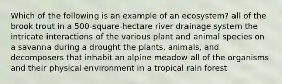 Which of the following is an example of an ecosystem? all of the brook trout in a 500-square-hectare river drainage system the intricate interactions of the various plant and animal species on a savanna during a drought the plants, animals, and decomposers that inhabit an alpine meadow all of the organisms and their physical environment in a tropical rain forest