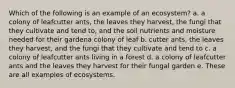 Which of the following is an example of an ecosystem? a. a colony of leafcutter ants, the leaves they harvest, the fungi that they cultivate and tend to, and the soil nutrients and moisture needed for their gardena colony of leaf b. cutter ants, the leaves they harvest, and the fungi that they cultivate and tend to c. a colony of leafcutter ants living in a forest d. a colony of leafcutter ants and the leaves they harvest for their fungal garden e. These are all examples of ecosystems.