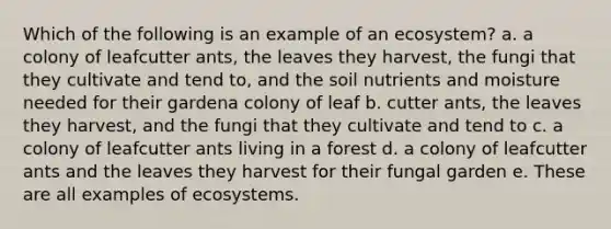 Which of the following is an example of an ecosystem? a. a colony of leafcutter ants, the leaves they harvest, the fungi that they cultivate and tend to, and the soil nutrients and moisture needed for their gardena colony of leaf b. cutter ants, the leaves they harvest, and the fungi that they cultivate and tend to c. a colony of leafcutter ants living in a forest d. a colony of leafcutter ants and the leaves they harvest for their fungal garden e. These are all examples of ecosystems.