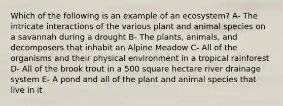 Which of the following is an example of an ecosystem? A- The intricate interactions of the various plant and animal species on a savannah during a drought B- The plants, animals, and decomposers that inhabit an Alpine Meadow C- All of the organisms and their physical environment in a tropical rainforest D- All of the brook trout in a 500 square hectare river drainage system E- A pond and all of the plant and animal species that live in it