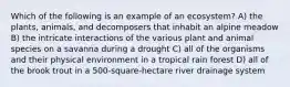 Which of the following is an example of an ecosystem? A) the plants, animals, and decomposers that inhabit an alpine meadow B) the intricate interactions of the various plant and animal species on a savanna during a drought C) all of the organisms and their physical environment in a tropical rain forest D) all of the brook trout in a 500-square-hectare river drainage system