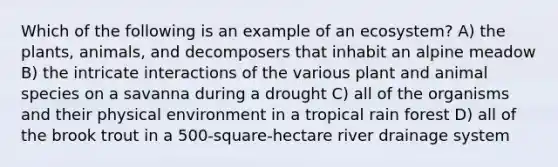 Which of the following is an example of an ecosystem? A) the plants, animals, and decomposers that inhabit an alpine meadow B) the intricate interactions of the various plant and animal species on a savanna during a drought C) all of the organisms and their physical environment in a tropical rain forest D) all of the brook trout in a 500-square-hectare river drainage system