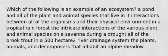 Which of the following is an example of an ecosystem? a pond and all of the plant and animal species that live in it interactions between all of the organisms and their physical environment in a tropical rain forest the intricate interactions of the various plant and animal species on a savanna during a drought all of the brook trout in a 500 hectare2 river drainage system the plants, animals, and decomposers that inhabit an alpine meadow