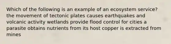 Which of the following is an example of an ecosystem service? the movement of tectonic plates causes earthquakes and volcanic activity wetlands provide flood control for cities a parasite obtains nutrients from its host copper is extracted from mines