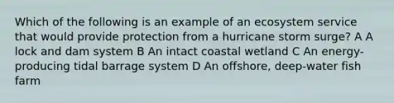 Which of the following is an example of an ecosystem service that would provide protection from a hurricane storm surge? A A lock and dam system B An intact coastal wetland C An energy-producing tidal barrage system D An offshore, deep-water fish farm