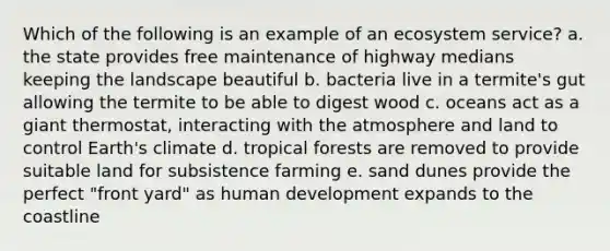 Which of the following is an example of an ecosystem service? a. the state provides free maintenance of highway medians keeping the landscape beautiful b. bacteria live in a termite's gut allowing the termite to be able to digest wood c. oceans act as a giant thermostat, interacting with the atmosphere and land to control Earth's climate d. tropical forests are removed to provide suitable land for subsistence farming e. sand dunes provide the perfect "front yard" as human development expands to the coastline