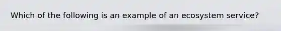 Which of the following is an example of an ecosystem service?