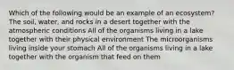 Which of the following would be an example of an ecosystem? The soil, water, and rocks in a desert together with the atmospheric conditions All of the organisms living in a lake together with their physical environment The microorganisms living inside your stomach All of the organisms living in a lake together with the organism that feed on them