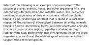 Which of the following is an example of an ecosystem? The system of plants, animals, fungi, and other organisms in a lake interacting with each other and with the water, soil, and other nonliving components of their environment. All of the plants found in a particular type of forest that is found in a particular region. All the system of interactions between all of the animals found in a particular tropical forest. All of the plants and animals that live in a particular region, regardless of whether they interact with each other within that environment. All of the living organisms on earth and the wide range of environments that support these diverse species.