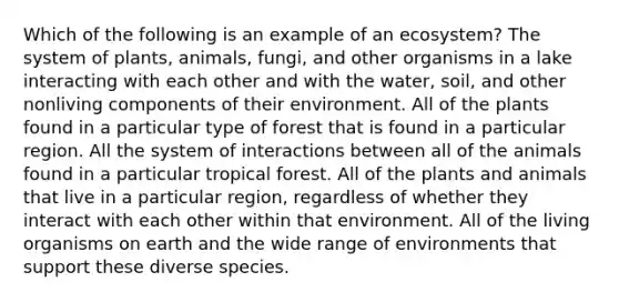 Which of the following is an example of an ecosystem? The system of plants, animals, fungi, and other organisms in a lake interacting with each other and with the water, soil, and other nonliving components of their environment. All of the plants found in a particular type of forest that is found in a particular region. All the system of interactions between all of the animals found in a particular tropical forest. All of the plants and animals that live in a particular region, regardless of whether they interact with each other within that environment. All of the living organisms on earth and the wide range of environments that support these diverse species.