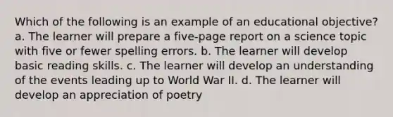 Which of the following is an example of an educational objective? a. The learner will prepare a five-page report on a science topic with five or fewer spelling errors. b. The learner will develop basic reading skills. c. The learner will develop an understanding of the events leading up to World War II. d. The learner will develop an appreciation of poetry