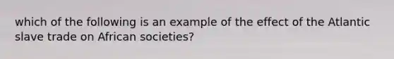 which of the following is an example of the effect of the Atlantic slave trade on African societies?