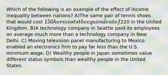 Which of the following is an example of the effect of income inequality between nations? A)The same pair of tennis shoes that would cost 150 here costs the equivalent of220 in the United Kingdom. B)A technology company in Seattle paid its employees on average much <a href='https://www.questionai.com/knowledge/keWHlEPx42-more-than' class='anchor-knowledge'>more than</a> a technology company in New Delhi. C) Moving television panel manufacturing to Mexico enabled an electronics firm to pay far <a href='https://www.questionai.com/knowledge/k7BtlYpAMX-less-than' class='anchor-knowledge'>less than</a> the U.S. minimum wage. D) Wealthy people in Japan sometimes value different status symbols than wealthy people in the United States.