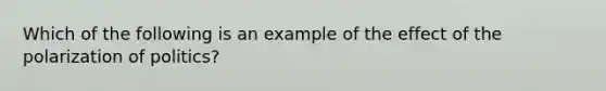 Which of the following is an example of the effect of the polarization of politics?