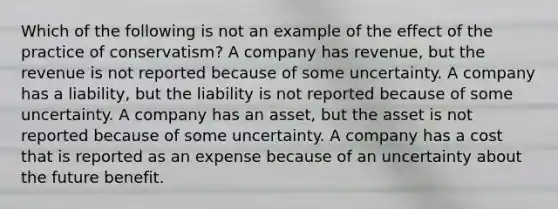 Which of the following is not an example of the effect of the practice of conservatism? A company has revenue, but the revenue is not reported because of some uncertainty. A company has a liability, but the liability is not reported because of some uncertainty. A company has an asset, but the asset is not reported because of some uncertainty. A company has a cost that is reported as an expense because of an uncertainty about the future benefit.