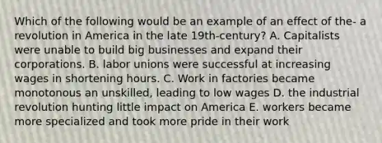 Which of the following would be an example of an effect of the- a revolution in America in the late 19th-century? A. Capitalists were unable to build big businesses and expand their corporations. B. labor unions were successful at increasing wages in shortening hours. C. Work in factories became monotonous an unskilled, leading to low wages D. the industrial revolution hunting little impact on America E. workers became more specialized and took more pride in their work