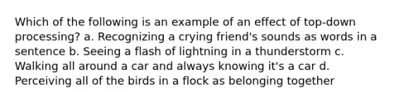 Which of the following is an example of an effect of top-down processing? a. Recognizing a crying friend's sounds as words in a sentence b. Seeing a flash of lightning in a thunderstorm c. Walking all around a car and always knowing it's a car d. Perceiving all of the birds in a flock as belonging together