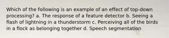 Which of the following is an example of an effect of top-down processing? a. The response of a feature detector b. Seeing a flash of lightning in a thunderstorm c. Perceiving all of the birds in a flock as belonging together d. Speech segmentation