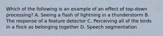 Which of the following is an example of an effect of top-down processing? A. Seeing a flash of lightning in a thunderstorm B. The response of a feature detector C. Perceiving all of the birds in a flock as belonging together D. Speech segmentation