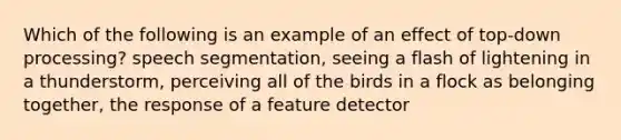 Which of the following is an example of an effect of top-down processing? speech segmentation, seeing a flash of lightening in a thunderstorm, perceiving all of the birds in a flock as belonging together, the response of a feature detector