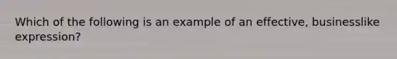 Which of the following is an example of an effective, businesslike expression?