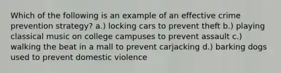 Which of the following is an example of an effective crime prevention strategy? a.) locking cars to prevent theft b.) playing classical music on college campuses to prevent assault c.) walking the beat in a mall to prevent carjacking d.) barking dogs used to prevent domestic violence