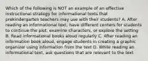 Which of the following is NOT an example of an effective instructional strategy for informational texts that prekindergarten teachers may use with their students? A. After reading an informational text, have different centers for students to continue the plot, examine characters, or explore the setting B. Read informational books aloud regularly C. After reading an information book aloud, engage students in creating a graphic organizer using information from the text D. While reading an informational text, ask questions that are relevant to the text