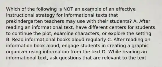 Which of the following is NOT an example of an effective instructional strategy for informational texts that prekindergarten teachers may use with their students? A. After reading an informational text, have different centers for students to continue the plot, examine characters, or explore the setting B. Read informational books aloud regularly C. After reading an information book aloud, engage students in creating a graphic organizer using information from the text D. While reading an informational text, ask questions that are relevant to the text