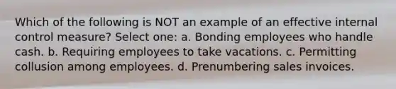 Which of the following is NOT an example of an effective internal control measure? Select one: a. Bonding employees who handle cash. b. Requiring employees to take vacations. c. Permitting collusion among employees. d. Prenumbering sales invoices.