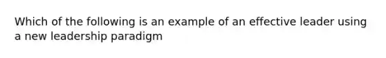 Which of the following is an example of an effective leader using a new leadership paradigm