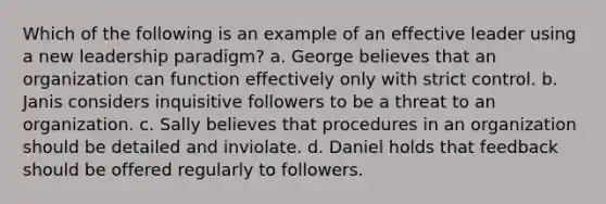 Which of the following is an example of an effective leader using a new leadership paradigm? a. George believes that an organization can function effectively only with strict control. b. Janis considers inquisitive followers to be a threat to an organization. c. Sally believes that procedures in an organization should be detailed and inviolate. d. Daniel holds that feedback should be offered regularly to followers.