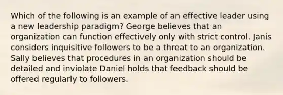 Which of the following is an example of an effective leader using a new leadership paradigm? George believes that an organization can function effectively only with strict control. Janis considers inquisitive followers to be a threat to an organization. Sally believes that procedures in an organization should be detailed and inviolate Daniel holds that feedback should be offered regularly to followers.