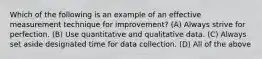 Which of the following is an example of an effective measurement technique for improvement? (A) Always strive for perfection. (B) Use quantitative and qualitative data. (C) Always set aside designated time for data collection. (D) All of the above